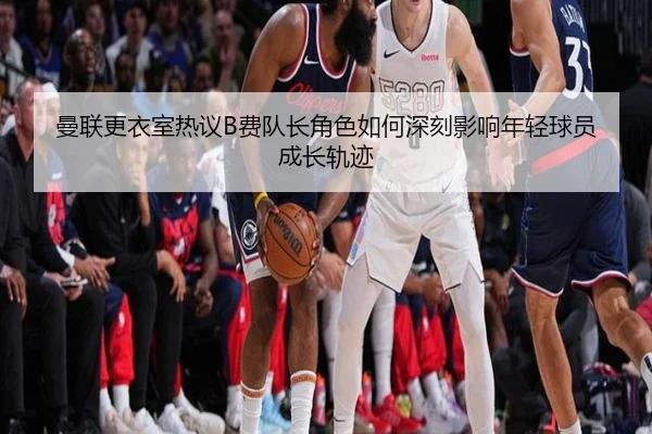 曼联更衣室热议B费队长角色如何深刻影响年轻球员成长轨迹