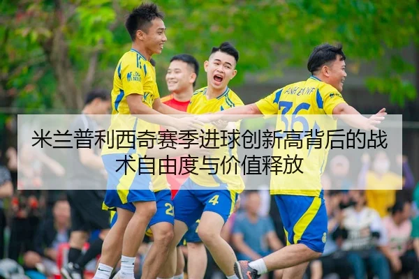 米兰普利西奇赛季进球创新高背后的战术自由度与价值释放