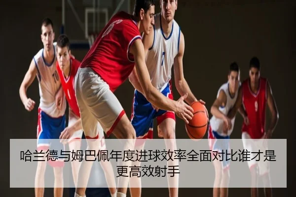 哈兰德与姆巴佩年度进球效率全面对比谁才是更高效射手