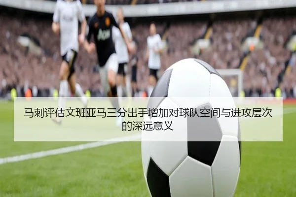 马刺评估文班亚马三分出手增加对球队空间与进攻层次的深远意义