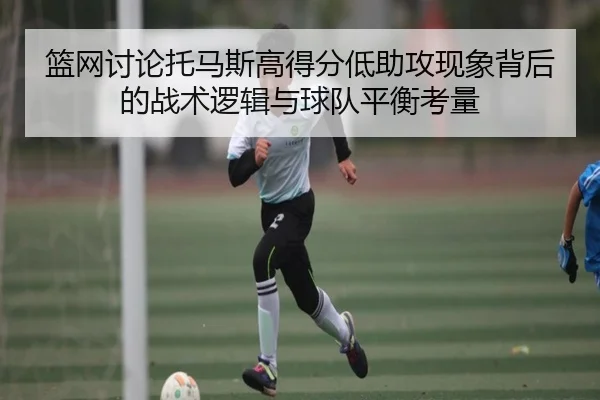 篮网讨论托马斯高得分低助攻现象背后的战术逻辑与球队平衡考量