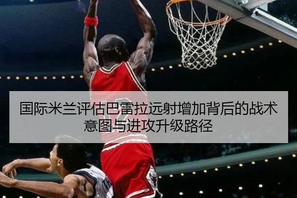 国际米兰评估巴雷拉远射增加背后的战术意图与进攻升级路径