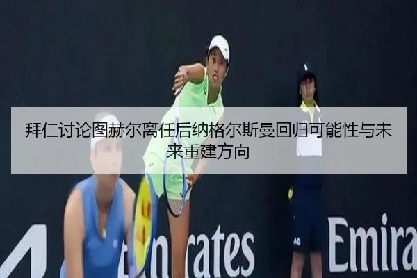 拜仁讨论图赫尔离任后纳格尔斯曼回归可能性与未来重建方向