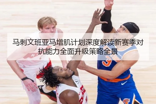 马刺文班亚马增肌计划深度解读新赛季对抗能力全面升级策略全景