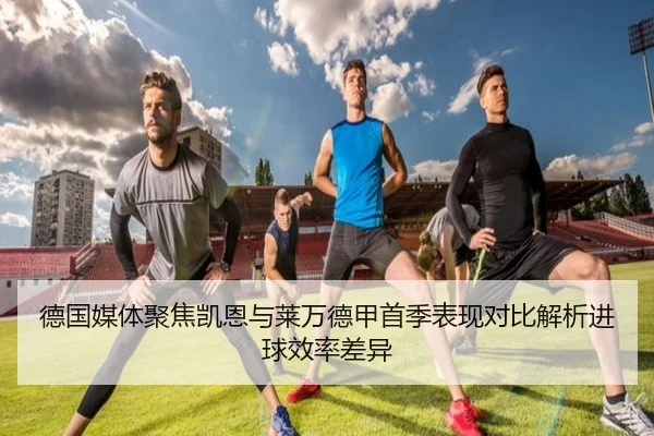 德国媒体聚焦凯恩与莱万德甲首季表现对比解析进球效率差异