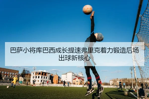 巴萨小将库巴西成长提速弗里克着力锻造后场出球新核心